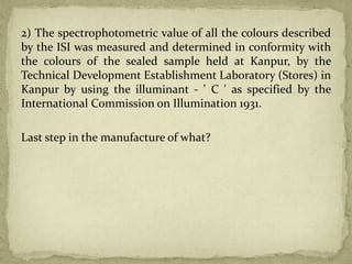 2) The spectrophotometric value of all the colours described
by the ISI was measured and determined in conformity with
the colours of the sealed sample held at Kanpur, by the
Technical Development Establishment Laboratory (Stores) in
Kanpur by using the illuminant - ' C ' as specified by the
International Commission on Illumination 1931.
Last step in the manufacture of what?
 