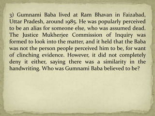 3) Gumnami Baba lived at Ram Bhavan in Faizabad,
Uttar Pradesh, around 1985. He was popularly perceived
to be an alias for someone else, who was assumed dead.
The Justice Mukherjee Commission of Inquiry was
formed to look into the matter, and it held that the Baba
was not the person people perceived him to be, for want
of clinching evidence. However, it did not completely
deny it either, saying there was a similarity in the
handwriting. Who was Gumnami Baba believed to be?
 