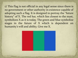 1) This flag is not official in any legal sense since there is
no government or other authority in existence capable of
adopting such a flag. It is designed to portray the "future
history" of X. The red bar, which lies closest to the mast,
symbolizes X as it is today. The green and blue symbolize
stages in the future of X which is dependent on
humanity’s will and ability. Give me X.
 