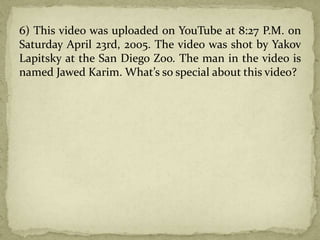 6) This video was uploaded on YouTube at 8:27 P.M. on
Saturday April 23rd, 2005. The video was shot by Yakov
Lapitsky at the San Diego Zoo. The man in the video is
named Jawed Karim. What’s so special about this video?
 