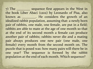 7) The ________ sequence first appears in the West in
the book Liber Abaci (1202) by Leonardo of Pisa, also
known as ________. He considers the growth of an
idealized rabbit population, assuming that: a newly born
pair of rabbits, one male, one female, are put in a field;
rabbits are able to mate at the age of one month so that
at the end of its second month a female can produce
another pair of rabbits; rabbits never die and a mating
pair always produces one new pair (one male, one
female) every month from the second month on. The
puzzle that is posed was: how many pairs will there be in
one year? The sequence is formed by the rabbit
population at the end of each month. Which sequence?
 