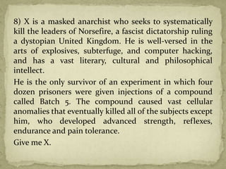 8) X is a masked anarchist who seeks to systematically
kill the leaders of Norsefire, a fascist dictatorship ruling
a dystopian United Kingdom. He is well-versed in the
arts of explosives, subterfuge, and computer hacking,
and has a vast literary, cultural and philosophical
intellect.
He is the only survivor of an experiment in which four
dozen prisoners were given injections of a compound
called Batch 5. The compound caused vast cellular
anomalies that eventually killed all of the subjects except
him, who developed advanced strength, reflexes,
endurance and pain tolerance.
Give me X.
 