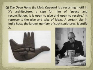 Q) The Open Hand (La Main Ouverte) is a recurring motif in
X's architecture, a sign for him of "peace and
reconciliation. It is open to give and open to receive." It
represents the give and take of ideas. A certain city in
India hosts the largest number of such sculptures. Identify
X.
 