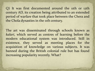 Q) It was first documented around the 11th or 12th
century AD, its creation being attributed to an extended
period of warfare that took place between the Chera and
the Chola dynasties in the 11th century.
The art was disseminated through schools known as
kalari, which served as centres of learning before the
modern educational system was introduced. Still in
existence, they served as meeting places for the
acquisition of knowledge on various subjects. It was
banned during the British colonial rule but has found
increasing popularity recently. What?
 