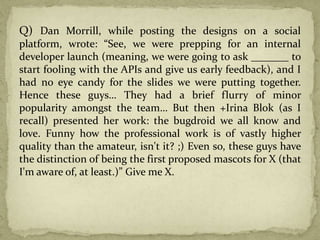 Q) Dan Morrill, while posting the designs on a social
platform, wrote: “See, we were prepping for an internal
developer launch (meaning, we were going to ask _______ to
start fooling with the APIs and give us early feedback), and I
had no eye candy for the slides we were putting together.
Hence these guys… They had a brief flurry of minor
popularity amongst the team… But then +Irina Blok (as I
recall) presented her work: the bugdroid we all know and
love. Funny how the professional work is of vastly higher
quality than the amateur, isn't it? ;) Even so, these guys have
the distinction of being the first proposed mascots for X (that
I'm aware of, at least.)” Give me X.
 