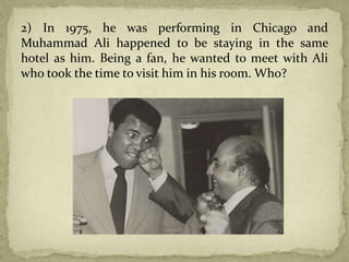 2) In 1975, he was performing in Chicago and
Muhammad Ali happened to be staying in the same
hotel as him. Being a fan, he wanted to meet with Ali
who took the time to visit him in his room. Who?
 