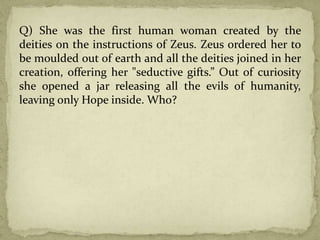 Q) She was the first human woman created by the
deities on the instructions of Zeus. Zeus ordered her to
be moulded out of earth and all the deities joined in her
creation, offering her "seductive gifts.” Out of curiosity
she opened a jar releasing all the evils of humanity,
leaving only Hope inside. Who?
 