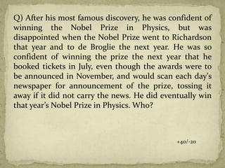 Q) After his most famous discovery, he was confident of
winning the Nobel Prize in Physics, but was
disappointed when the Nobel Prize went to Richardson
that year and to de Broglie the next year. He was so
confident of winning the prize the next year that he
booked tickets in July, even though the awards were to
be announced in November, and would scan each day's
newspaper for announcement of the prize, tossing it
away if it did not carry the news. He did eventually win
that year’s Nobel Prize in Physics. Who?
+40/-20
 