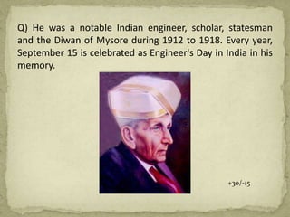 Q) He was a notable Indian engineer, scholar, statesman
and the Diwan of Mysore during 1912 to 1918. Every year,
September 15 is celebrated as Engineer's Day in India in his
memory.
+30/-15
 