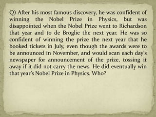 Q) After his most famous discovery, he was confident of
winning the Nobel Prize in Physics, but was
disappointed when the Nobel Prize went to Richardson
that year and to de Broglie the next year. He was so
confident of winning the prize the next year that he
booked tickets in July, even though the awards were to
be announced in November, and would scan each day's
newspaper for announcement of the prize, tossing it
away if it did not carry the news. He did eventually win
that year’s Nobel Prize in Physics. Who?
 