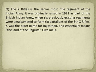 Q) The X Rifles is the senior most rifle regiment of the
Indian Army. It was originally raised in 1921 as part of the
British Indian Army, when six previously existing regiments
were amalgamated to form six battalions of the 6th X Rifles.
X was the older name for Rajasthan, and essentially means
“the land of the Rajputs.” Give me X.
 