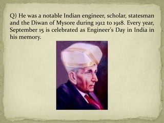 Q) He was a notable Indian engineer, scholar, statesman
and the Diwan of Mysore during 1912 to 1918. Every year,
September 15 is celebrated as Engineer's Day in India in
his memory.
 
