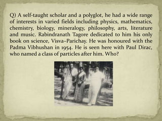 Q) A self-taught scholar and a polyglot, he had a wide range
of interests in varied fields including physics, mathematics,
chemistry, biology, mineralogy, philosophy, arts, literature
and music. Rabindranath Tagore dedicated to him his only
book on science, Visva–Parichay. He was honoured with the
Padma Vibhushan in 1954. He is seen here with Paul Dirac,
who named a class of particles after him. Who?
 