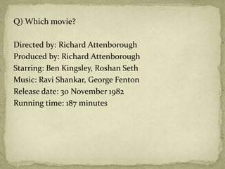 Q) Which movie?
Directed by: Richard Attenborough
Produced by: Richard Attenborough
Starring: Ben Kingsley, Roshan Seth
Music: Ravi Shankar, George Fenton
Release date: 30 November 1982
Running time: 187 minutes
 