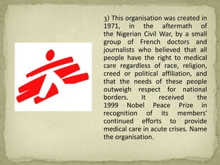 3) This organisation was created in
1971, in the aftermath of
the Nigerian Civil War, by a small
group of French doctors and
journalists who believed that all
people have the right to medical
care regardless of race, religion,
creed or political affiliation, and
that the needs of these people
outweigh respect for national
borders. It received the
1999 Nobel Peace Prize in
recognition of its members'
continued efforts to provide
medical care in acute crises. Name
the organisation.
 