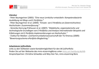 Wey-­‐Han	
  Tan,	
  Sebas.an	
  Plönges	
  
                                                                          ePor5olio-­‐Konzepte.	
  Planung	
  und	
  Praxis	
  an	
  der	
  Fakultät	
  EPB	
  




Literatur	
  
-­‐	
  Peter	
  Baumgartner	
  (2005):	
  “Eine	
  neue	
  Lernkultur	
  entwickeln:	
  Kompetenzbasierte	
  
Ausbildung	
  mit	
  Blogs	
  und	
  E-­‐Por>olios.”	
  	
  
-­‐	
  Peter	
  Baumgartner	
  et	
  al.	
  (2009):	
  “Einsatz	
  	
  von	
  E-­‐Por>olios	
  an	
  (österreichischen)	
  
Hochschulen:	
  Zusammenfassung.”	
  
-­‐	
  Veronika	
  Hornung-­‐Prähauser	
  et	
  al.	
  (2007):	
  "DidakKsche,	
  organisatorische	
  und	
  
technologische	
  Grundlagen	
  von	
  E-­‐Por>olios	
  und	
  Analyse	
  internaKonaler	
  Beispiele	
  und	
  
Erfahrungen	
  mit	
  E-­‐Por>olio-­‐ImplemenKerungen	
  an	
  Hochschulen."	
  
-­‐	
  Ins.tut	
  für	
  Medien-­‐	
  und	
  Kommunika.onswissenschas	
  der	
  TU	
  Ilmenau	
  (2009):	
  
"Bewertungsschema	
  ePor>olio-­‐Blogbeitrag."	
  


Arbeitskreis	
  (e)Por1olio	
  
Links	
  zu	
  den	
  Volltexten	
  sowie	
  Kontaktmöglichkeit	
  für	
  den	
  AK	
  (e)Por5olio	
  	
  
ﬁnden	
  Sie	
  auf	
  der	
  Webseite	
  des	
  mms-­‐eLearningBüros	
  unter	
  mms.uni-­‐hamburg.de/elb	
  	
  
Ansprechpartner:	
  Chris.na	
  Schwalbe	
  und	
  Wey-­‐Han	
  Tan,	
  mms-­‐eLearning	
  Büro	
  	
  
 