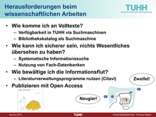 Dezember 2014 Universitätsbibliothek, Thomas Hapke 
Herausforderungen beim wissenschaftlichen Arbeiten 
• 
Wie komme ich an Volltexte? 
– 
Verfügbarkeit in TUHH via Suchmaschinen 
– 
Bibliothekskatalog als Suchmaschine 
• 
Wie kann ich sicherer sein, nichts Wesentliches übersehen zu haben? 
– 
Systematische Informationssuche 
– 
Nutzung von Fach-Datenbanken 
• 
Wie bewältige ich die Informationsflut? 
– 
Literaturverwaltungsprogramme nutzen (Citavi) 
• 
Publizieren mit Open Access 
Neugier! 
Zweifel!  