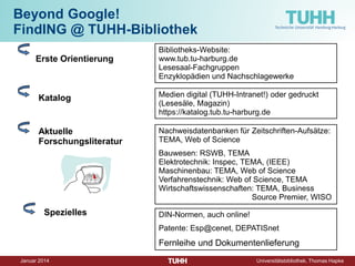 Dezember 2014 Universitätsbibliothek, Thomas Hapke 
Beyond Google! FindING @ TUHH-Bibliothek 
Erste Orientierung 
Katalog 
Aktuelle Forschungsliteratur 
Spezielles 
Nachweisdatenbanken für Zeitschriften-Aufsätze: TEMA, Web of Science 
Bauwesen: RSWB, TEMA Elektrotechnik: Inspec, TEMA, (IEEE) Maschinenbau: TEMA, Web of Science Verfahrenstechnik: Web of Science, TEMA Wirtschaftswissenschaften: TEMA, Business Source Premier, WISO 
Bibliotheks-Website: www.tub.tu-harburg.de Lesesaal-Fachgruppen Enzyklopädien und Nachschlagewerke 
Medien digital (TUHH-Intranet!) oder gedruckt (Lesesäle, Magazin) 
https://katalog.tub.tu-harburg.de 
DIN-Normen, auch online! 
Patente: Esp@cenet, DEPATISnet 
Fernleihe und Dokumentenlieferung  