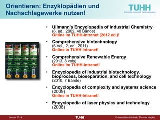 Dezember 2014 Universitätsbibliothek, Thomas Hapke 
• 
Ullmann's Encyclopedia of Industrial Chemistry (6. ed., 2002, 40 Bände) Online im TUHH-Intranet (2012 ed.)! 
• 
Comprehensive biotechnology (6 Vol., 2. ed., 2011) Online in TUHH Intranet! 
• 
Comprehensive Renewable Energy (2013, 8 vols) Online im TUHH-Intranet! 
• 
Encyclopedia of industrial biotechnology, bioprocess, bioseparation, and cell technology (2010, 7 Bände) 
• 
Encyclopedia of complexity and systems science (2009) Online in TUHH-Intranet! 
• 
Encyclopedia of laser physics and technology (2008) 
Orientieren: Enzyklopädien und Nachschlagewerke nutzen!  