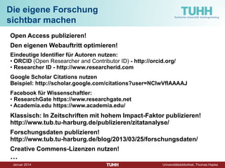 Dezember 2014 Universitätsbibliothek, Thomas Hapke 
Open Access 
• 
Kostenfreier Zugang zu wissenschaftlichen Informationen 
• 
Uneingeschränkte weltweite Verfügbarkeit 
• 
Maximale Verbreitung 
Herausforderungen: 
• 
Qualität von OA- Publikationen 
• 
Reputationsgewinn?! 
• 
Auffindbarkeit 
• 
Rechtliche Vorbehalte 
• 
Langzeitarchivierung 
• 
Kosten für Autor/innen  