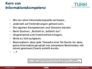 Dezember 2014 Universitätsbibliothek, Thomas Hapke 
Kern von Informationskompetenz 
‣ 
Nie nur einer Informationsquelle vertrauen. 
‣ 
Jederzeit auf Veränderungen gefasst sein. 
‣ 
Die eigenen Kompetenzen und Grenzen kennen. 
‣ 
Beim Suchen: „Bullshit in, bullshit out“. 
‣ 
Ungewissheit und Unsicherheit ertragen. 
‣ 
Nicht zu früh aufgeben. 
‣ 
Bewusstsein, dass jede Tatsache eine Tat-Sache ist, dass jedes Informationsprodukt von jemandem Bestimmten mit einem gewissen Zweck erstellt wurde. 
‣ 
…? 
Vgl.: T. Hapke: Informationskompetenz in einer neuen Informationskultur. In: Handbuch Informationskompetenz, S. 36-48. Ed. W. Sühl-Strohmenger. Berlin: De Gruyter Saur, 2012.  