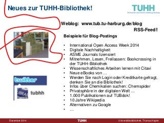 Dezember 2014 Universitätsbibliothek, Thomas Hapke 
Neues zur TUHH-Bibliothek! 
Beispiele für Blog-Postings 
• 
International Open Access Week 2014 
• 
Digitale Nachhaltigkeit 
• 
ASME Journals lizensiert 
• 
Mitnehmen, Lesen, Freilassen: Bookcrossing in der TUHH-Bibliothek 
• 
Wissenschaftliches Arbeiten lernen mit Citavi 
• 
Neue eBooks von … 
• 
Werden Sie nach Login oder Kreditkarte gefragt, denken Sie an die Bibliothek! 
• 
Infos über Chemikalien suchen: Chemspider 
• 
Privatsphäre in der digitalen Welt … 
• 
1.000 Publikationen auf TUBdok! 
• 
10 Jahre Wikipedia 
• 
Alternativen zu Google 
• 
… 
Weblog: www.tub.tu-harburg.de/blog 
RSS-Feed!  