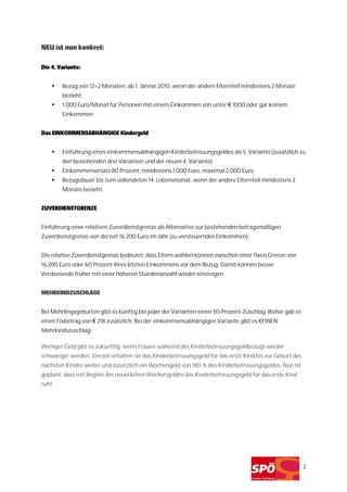 NEU ist nun konkret:

Die 4. Variante:


        Bezug von 12+2 Monaten, ab 1. Jänner 2010, wenn der andere Elternteil mindestens 2 Monate
        bezieht;
        1.000 Euro/Monat für Personen mit einem Einkommen von unter € 1000 oder gar keinem
        Einkommen


Das EINKOMMENSABHÄNGIGE Kindergeld


        Einführung eines einkommensabhängigen Kinderbetreuungsgeldes als 5. Variante (zusätzlich zu
        den bestehenden drei Varianten und der neuen 4. Variante).
        Einkommensersatz 80 Prozent, mindestens 1.000 Euro, maximal 2.000 Euro.
        Bezugsdauer bis zum vollendeten 14. Lebensmonat, wenn der andere Elternteil mindestens 2
        Monate bezieht.


ZUVERDIENSTGRENZE


Einführung einer relativen Zuverdienstgrenze als Alternative zur bestehenden betragsmäßigen
Zuverdienstgrenze von derzeit 16.200 Euro im Jahr (zu versteuerndes Einkommen).


Die relative Zuverdienstgrenze bedeutet, dass Eltern wählen können zwischen einer fixen Grenze von
16.200 Euro oder 60 Prozent ihres letzten Einkommens vor dem Bezug. Damit können besser
Verdienende früher mit einer höheren Stundenanzahl wieder einsteigen.


MEHRKINDZUSCHLÄGE


Bei Mehrlingsgeburten gibt es künftig bei jeder der Varianten einen 50-Prozent-Zuschlag. Bisher gab es
einen Fixbetrag von € 218 zusätzlich. Bei der einkommensabhängigen Variante gibt es KEINEN
Mehrkindszuschlag.

Weniger Geld gibt es zukünftig, wenn Frauen während des Kinderbetreuungsgeldbezugs wieder
schwanger werden. Derzeit erhalten sie das Kinderbetreuungsgeld für das erste Kind bis zur Geburt des
nächsten Kindes weiter und zusätzlich ein Wochengeld von 180 % des Kinderbetreuungsgeldes. Nun ist
geplant, dass mit Beginn des neuerlichen Wochengeldes das Kinderbetreuungsgeld für das erste Kind
ruht.




                                                                                                         2
 