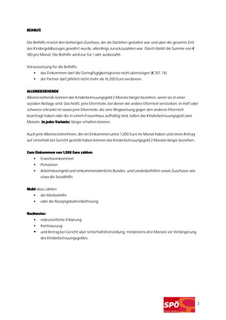 BEiHILFE


Die Beihilfe ersetzt den bisherigen Zuschuss, der als Darlehen gestaltet war und über die gesamte Zeit
des Kindergeldbezuges gewährt wurde, allerdings zurückzuzahlen war. Gleich bleibt die Summe von €
180 pro Monat. Die Beihilfe wird nur für 1 Jahr ausbezahlt.


Voraussetzung für die Beihilfe:
        das Einkommen darf die Geringfügigkeitsgrenze nicht übersteigen (€ 357, 74)
        der Partner darf jährlich nicht mehr als 16.200 Euro verdienen.


ALLEINERZIEHENDE
Alleinerziehende können das Kinderbetreuungsgeld 2 Monate länger beziehen, wenn sie in einer
sozialen Notlage sind. Das heißt, jene Elternteile, bei denen der andere Elternteil verstorben, in Haft oder
schwerer erkrankt ist sowie jene Elternteile, die eine Wegweisung gegen den anderen Elternteil
beantragt haben oder die in einem Frauenhaus aufhältig sind, sollen das Kinderbetreuungsgeld zwei
Monate (in jeder Variante) länger erhalten können.


Auch jene AlleinerzieherInnen, die ein Einkommen unter 1.200 Euro im Monat haben und einen Antrag
auf Unterhalt bei Gericht gestellt haben können das Kinderbetreuungsgeld 2 Monate länger beziehen..


Zum Einkommen von 1.200 Euro zählen:
        Erwerbseinkommen
        Pensionen
        Arbeitslosengeld und einkommensähnliche Bundes- und Landesbeihilfen sowie Zuschüsse wie
        etwa die Sozialhilfe.


Nicht dazu zählen:
        die Mietbeihilfe
        oder die Rezeptgebührenbefreiung.


Nachweise:
        eidesstattliche Erklärung
        Kontoauszug
        und Antrag bei Gericht über Unterhaltsfeststellung, mindestens drei Monate vor Verlängerung
        des Kinderbetreuungsgeldes.




                                                                                                           3
 