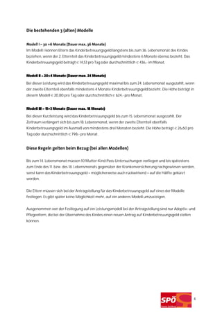 Die bestehenden 3 (alten) Modelle


Modell I – 30 +6 Monate (Dauer max. 36 Monate)
Im Modell I können Eltern das Kinderbetreuungsgeld längstens bis zum 36. Lebensmonat des Kindes
beziehen, wenn der 2. Elternteil das Kinderbetreuungsgeld mindestens 6 Monate ebenso bezieht. Das
Kinderbetreuungsgeld beträgt € 14,53 pro Tag oder durchschnittlich € 436,- im Monat.


Modell II – 20+4 Monate (Dauer max. 24 Monate)
Bei dieser Leistung wird das Kinderbetreuungsgeld maximal bis zum 24. Lebensmonat ausgezahlt, wenn
der zweite Elternteil ebenfalls mindestens 4 Monate Kinderbetreuungsgeld bezieht. Die Höhe beträgt in
diesem Modell € 20,80 pro Tag oder durchschnittlich € 624,- pro Monat.


Modell III – 15+3 Monate (Dauer max. 18 Monate)

Bei dieser Kurzleistung wird das Kinderbetreuungsgeld bis zum 15. Lebensmonat ausgezahlt. Der
Zeitraum verlängert sich bis zum 18. Lebensmonat, wenn der zweite Elternteil ebenfalls
Kinderbetreuungsgeld im Ausmaß von mindestens drei Monaten bezieht. Die Höhe beträgt € 26,60 pro
Tag oder durchschnittlich € 798,- pro Monat.


Diese Regeln gelten beim Bezug (bei allen Modellen)

Bis zum 14. Lebensmonat müssen 10 Mutter-Kind-Pass-Untersuchungen vorliegen und bis spätestens
zum Ende des 11. bzw. des 18. Lebensmonats gegenüber der Krankenversicherung nachgewiesen werden,
sonst kann das Kinderbetreuungsgeld – möglicherweise auch rückwirkend – auf die Hälfte gekürzt
werden.


Die Eltern müssen sich bei der Antragstellung für das Kinderbetreuungsgeld auf eines der Modelle
festlegen. Es gibt später keine Möglichkeit mehr, auf ein anderes Modell umzusteigen.


Ausgenommen von der Festlegung auf ein Leistungsmodell bei der Antragstellung sind nur Adoptiv- und
Pflegeeltern, die bei der Übernahme des Kindes einen neuen Antrag auf Kinderbetreuungsgeld stellen
können.




                                                                                                     4
 