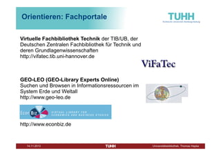 Orientieren: Fachportale
Virtuelle Fachbibliothek Technik der TIB/UB, der
Deutschen Zentralen Fachbibliothek für Technik und
deren Grundlagenwissenschaften
http://vifatec.tib.uni-hannover.de

GEO-LEO (GEO-Library Experts Online)
Suchen und Browsen in Informationsressourcen im
System Erde und Weltall
http://www.geo-leo.de

http://www.econbiz.de

Dezember 2013

Universitätsbibliothek, Thomas Hapke

 