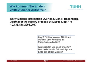 Wie kommen Sie an den
Volltext dieser Aufsätze?
Early Modern Information Overload, Daniel Rosenberg,
Journal of the History of Ideas 64 (2003) 1, pp. 1-9
10.1353/jhi.2003.0017

Zugriff: Volltext von der TUHH aus
wohl nur über Fernleihe als
Papierkopie erhältlich!
Wie bestellen Sie eine Fernleihe?
Was bedeutet die Zeichenfolge am
Ende des obigen Zitates?

Dezember 2013

Universitätsbibliothek, Thomas Hapke

 