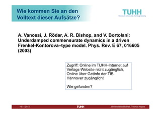 Wie kommen Sie an den
Volltext dieser Aufsätze?
A. Vanossi, J. Röder, A. R. Bishop, and V. Bortolani:
Underdamped commensurate dynamics in a driven
Frenkel-Kontorova–type model. Phys. Rev. E 67, 016605
(2003)
Zugriff: Online im TUHH-Internet auf
Verlags-Website nicht zugänglich.
Online über GetInfo der TIB
Hannover zugänglich!
Wie gefunden?

Dezember 2013

Universitätsbibliothek, Thomas Hapke

 