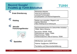 Beyond Google!
FindING @ TUHH-Bibliothek
Erste Orientierung

Katalog

Aktuelle
Forschungsliteratur

Bibliotheks-Website:
www.tub.tu-harburg.de
Lesesaal-Fachgruppen
Enzyklopädien und Nachschlagewerke
Medien aus Lesesälen, Magazin und
digitaler Bibliothek
https://katalog.tub.tu-harburg.de
Nachweisdatenbanken für Zeitschriften-Aufsätze:
TEMA, Web of Science
Bauwesen: RSWB, TEMA
Elektrotechnik: Inspec, TEMA
Maschinenbau: TEMA
Verfahrenstechnik: Web of Science, TEMA

Spezielles

DIN-Normen, auch online!
Patente: Esp@cenet, DEPATISnet

Fernleihe und Dokumentenlieferung
Dezember 2013

Universitätsbibliothek, Thomas Hapke

 