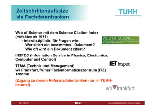 Zeitschriftenaufsätze
via Fachdatenbanken
Web of Science mit dem Science Citation Index
(Aufsätze ab 1945)
- interdisziplinär, für Fragen wie:
Wer zitiert ein bestimmtes Dokument?
Wie oft wird ein Dokument zitiert?
INSPEC (Information Service in Physics, Electronics,
Computer and Control)
TEMA (Technik und Management),
wti Frankfurt, früher Fachinformationszentrum (FIZ)
Technik
(Zugang zu diesen Referenzdatenbanken nur im TUHHIntranet)

Dezember 2013

Universitätsbibliothek, Thomas Hapke

 