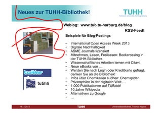 Neues zur TUHH-Bibliothek!
Weblog: www.tub.tu-harburg.de/blog
RSS-Feed!
Beispiele für Blog-Postings
•
•
•
•
•
•
•
•
•
•
•
•
•
Dezember 2013

International Open Access Week 2013
Digitale Nachhaltigkeit
ASME Journals lizensiert
Mitnehmen, Lesen, Freilassen: Bookcrossing in
der TUHH-Bibliothek
Wissenschaftliches Arbeiten lernen mit Citavi
Neue eBooks von …
Werden Sie nach Login oder Kreditkarte gefragt,
denken Sie an die Bibliothek!
Infos über Chemikalien suchen: Chemspider
Privatsphäre in der digitalen Welt …
1.000 Publikationen auf TUBdok!
10 Jahre Wikipedia
Alternativen zu Google
…
Universitätsbibliothek, Thomas Hapke

 