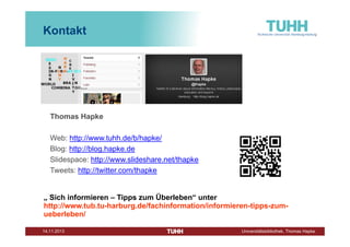 Kontakt

Thomas Hapke
Web: http://www.tuhh.de/b/hapke/
Blog: http://blog.hapke.de
Slidespace: http://www.slideshare.net/thapke
Tweets: http://twitter.com/thapke

„ Sich informieren – Tipps zum Überleben“ unter
http://www.tub.tu-harburg.de/fachinformation/informieren-tipps-zumueberleben/
Dezember 2013

Universitätsbibliothek, Thomas Hapke

 