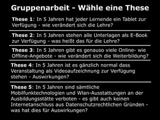 Gruppenarbeit - Wähle eine These
These 1: In 5 Jahren hat jeder Lernende ein Tablet zur
Verfügung - wie verändert sich die Lehre?
These 2: In 5 Jahren stehen alle Unterlagen als E-Book
zur Verfügung - was heißt das für die Lehre?
These 3: In 5 Jahren gibt es genauso viele Online- wie
Offline-Angebote - wie verändert sich die Weiterbildung?
These 4: In 5 Jahren ist es gänzlich normal dass
Veranstaltung als Videoaufzeichnung zur Verfügung
stehen - Auswirkungen?
These 5: In 5 Jahren sind sämtliche
Mobilfunktechnologien und Wlan-Ausstattungen an der
Ausbildungsstätte verboten - es gibt auch keinen
Internetanschluss aus Datenschutzrechtlichen Gründen was hat dies für Auswirkungen?

 