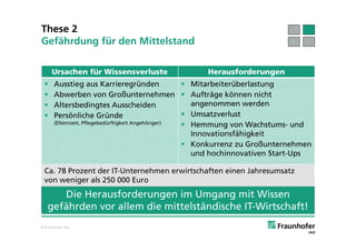 These 2
Gefährdung für den Mittelstand

      Ursachen für Wissensverluste                   Herausforderungen
      Ausstieg aus Karrieregründen                   Mitarbeiterüberlastung
      Abwerben von Großunternehmen  Aufträge können nicht
      Altersbedingtes Ausscheiden                     angenommen werden
      Persönliche Gründe                             Umsatzverlust
       (Elternzeit, Pflegebedürftigkeit Angehöriger)  Hemmung von Wachstums- und
                                                       Innovationsfähigkeit
                                                      Konkurrenz zu Großunternehmen
                                                       und hochinnovativen Start-Ups

 Ca. 78 Prozent der IT-Unternehmen erwirtschaften einen Jahresumsatz
 von weniger als 250 000 Euro
      Die Herausforderungen im Umgang mit Wissen
   gefährden vor allem die mittelständische IT-Wirtschaft!
© Fraunhofer IAO
 