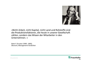 »Nicht Arbeit, nicht Kapital, nicht Land und Rohstoffe sind
 die Produktionsfaktoren, die heute in unserer Gesellschaft
 zählen, sondern das Wissen der Mitarbeiter in den
 Unternehmen. «

 Peter F. Drucker (1909 - 2005),
 Ökonom, Management-Vordenker




© Fraunhofer IAO
 
