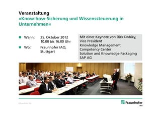 Veranstaltung
»Know-how-Sicherung und Wissenssteuerung in
Unternehmen«

 Wann:            25. Oktober 2012      Mit einer Keynote von Dirk Dobiéy,
                   10.00 bis 16.00 Uhr   Vice President
                                         Knowledge Management
 Wo:              Fraunhofer IAO,
                                         Competency Center
                   Stuttgart
                                         Solution and Knowledge Packaging
                                         SAP AG




© Fraunhofer IAO
 