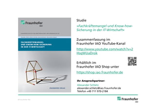 Studie
                   »Fachkräftemangel und Know-how-
                   Sicherung in der IT-Wirtschaft«

                   Zusammenfassung im
                   Fraunhofer IAO YouTube-Kanal
                   http://www.youtube.com/watch?v=2
                   HsqWUaDrok

                   Erhältlich im
                   Fraunhofer IAO Shop unter
                   https://shop.iao.fraunhofer.de

                   Ihr Ansprechpartner:
                   Alexander Schletz
                   alexander.schletz@iao.fraunhofer.de
                   Telefon +49 711 970-2184


© Fraunhofer IAO
 
