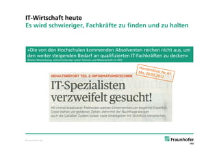 IT-Wirtschaft heute
Es wird schwieriger, Fachkräfte zu finden und zu halten


 »Die von den Hochschulen kommenden Absolventen reichen nicht aus, um
 den weiter steigenden Bedarf an qualifizierten IT-Fachkräften zu decken«
 (Dieter Westerkamp, stellvertretender Leiter Technik und Wissenschaft im VDI)




© Fraunhofer IAO
 