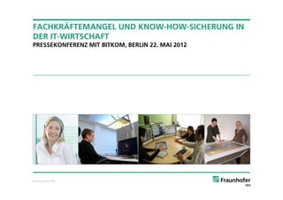 FACHKRÄFTEMANGEL UND KNOW-HOW-SICHERUNG IN
DER IT-WIRTSCHAFT
PRESSEKONFERENZ MIT BITKOM, BERLIN 22. MAI 2012




© Fraunhofer IAO
 