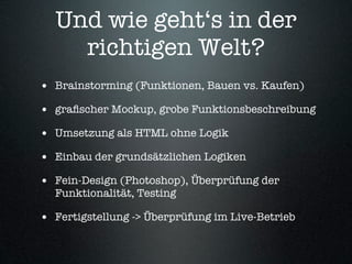 Und wie geht‘s in der
    richtigen Welt?
• Brainstorming (Funktionen, Bauen vs. Kaufen)
• graﬁscher Mockup, grobe Funktionsbeschreibung
• Umsetzung als HTML ohne Logik
• Einbau der grundsätzlichen Logiken
• Fein-Design (Photoshop), Überprüfung der
  Funktionalität, Testing

• Fertigstellung -> Überprüfung im Live-Betrieb
 