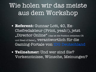 Wie holen wir das meiste
  aus dem Workshop
• Referent: Gunnar Lott, 40, Ex-
  Chefredakteur (Print, yeah!), jetzt
  „Director Online“ (das ist die Position zwischen CR
  und Head of Sales), verantwortlich für die

  Gaming-Portale von IDG Deutschland

• Teilnehmer: Und wer sind Sie?
  Vorkenntnisse, Wünsche, Meinungen?
 