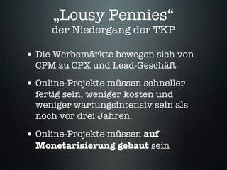 „Lousy Pennies“
     der Niedergang der TKP

• Die Werbemärkte bewegen sich von
  CPM zu CPX und Lead-Geschäft
• Online-Projekte müssen schneller
  fertig sein, weniger kosten und
  weniger wartungsintensiv sein als
  noch vor drei Jahren.

• Online-Projekte müssen auf
  Monetarisierung gebaut sein
 
