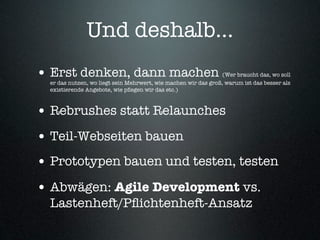 Und deshalb...
• Erst denken, dann machen                                       (Wer braucht das, wo soll
  er das nutzen, wo liegt sein Mehrwert, wie machen wir das groß, warum ist das besser als
  existierende Angebote, wie pﬂegen wir das etc.)



• Rebrushes statt Relaunches
• Teil-Webseiten bauen
• Prototypen bauen und testen, testen
• Abwägen: Agile Development vs.
  Lastenheft/Pﬂichtenheft-Ansatz
 