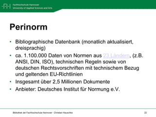 PerinormBibliographische Datenbank (monatlich aktualisiert, dreisprachig) ca. 1.100.000 Daten von Normen aus 23 Ländern, (z.B. ANSI, DIN, ISO), technischen Regeln sowie von deutschen Rechtsvorschriften mit technischem Bezug und geltenden EU-RichtlinienInsgesamt über 2,5 Millionen DokumenteAnbieter: Deutsches Institut für Normung e.V.