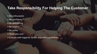 Take Responsibility For Helping The Customer
• Be enthusiastic
• Be confident
• Be welcoming
• Be helpful
• Be polite
• Show you care
• Comply with hygiene, health and safety guidelines
 