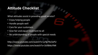 Attitude Checklist
What attitudes assist in providing good service?
• Enjoy helping people
• Handle people well
• Care for your customers
• Give fair and equal treatment to all
• Be understanding of people with special needs
http://www.youtube.com/watch?v=yJYg7Nz3aPU
https://www.youtube.com/watch?v=3sllBkkcYN4
 